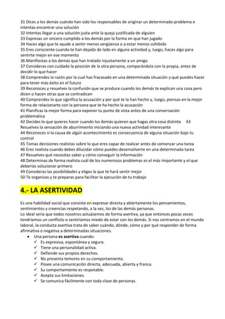 31 Dices a los demás cuándo han sido los responsables de originar un determinado problema e
intentas encontrar una solución
32 Intentas llegar a una solución justa ante la queja justificada de alguien
33 Expresas un sincero cumplido a los demás por la forma en que han jugado
34 Haces algo que te ayude a sentir menos vergüenza o a estar menos cohibido
35 Eres consciente cuando te han dejado de lado en alguna actividad y, luego, haces algo para
sentirte mejor en ese momento
36 Manifiestas a los demás que han tratado injustamente a un amigo
37 Consideras con cuidado la posición de la otra persona, comparándola con la propia, antes de
decidir lo que hacer
38 Comprendes la razón por la cual has fracasado en una determinada situación y qué puedes hacer
para tener más éxito en el futuro
39 Reconoces y resuelves la confusión que se produce cuando los demás te explican una cosa pero
dicen o hacen otras que se contradicen
40 Comprendes lo que significa la acusación y por qué te la han hecho y, luego, piensas en la mejor
forma de relacionarte con la persona que te ha hecho la acusación
41 Planificas la mejor forma para exponer tu punto de vista antes de una conversación
problemática
42 Decides lo que quieres hacer cuando los demás quieren que hagas otra cosa distinta 43
Resuelves la sensación de aburrimiento iniciando una nueva actividad interesante
44 Reconoces si la causa de algún acontecimiento es consecuencia de alguna situación bajo tu
control
45 Tomas decisiones realistas sobre lo que eres capaz de realizar antes de comenzar una tarea
46 Eres realista cuando debes dilucidar cómo puedes desenvolverte en una determinada tarea
47 Resuelves qué necesitas saber y cómo conseguir la información
48 Determinas de forma realista cuál de los numerosos problemas es el más importante y el que
deberías solucionar primero
49 Consideras las posibilidades y eliges la que te hará sentir mejor
50 Te organizas y te preparas para facilitar la ejecución de tu trabajo

4.- LA ASERTIVIDAD
Es una habilidad social que consiste en expresar directa y abiertamente los pensamientos,
sentimientos y creencias respetando, a la vez, los de las demás personas.
Lo ideal sería que todos nosotros actuásemos de forma asertiva, ya que entonces pocas veces
tendríamos un conflicto o sentiríamos miedo de estar con los demás. Si nos centramos en el mundo
laboral, la conducta asertiva trata de saber cuándo, dónde, cómo y por qué responder de forma
afirmativa o negativa a determinadas situaciones.
Una persona es asertiva cuando:
 Es expresiva, espontánea y segura.
 Tiene una personalidad activa.
 Defiende sus propios derechos.
 No presenta temores en su comportamiento.
 Posee una comunicación directa, adecuada, abierta y franca.
 Su comportamiento es respetable.
 Acepta sus limitaciones.
 Se comunica fácilmente con toda clase de personas.

 