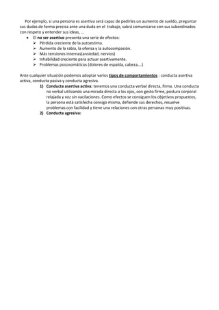 Por ejemplo, si una persona es asertiva será capaz de pedirles un aumento de sueldo, preguntar
sus dudas de forma precisa ante una duda en el trabajo, sabrá comunicarse con sus subordinados
con respeto y entender sus ideas, …
El no ser asertivo presenta una serie de efectos:
 Pérdida creciente de la autoestima.
 Aumento de la rabia, la ofensa y la autocompasión.
 Más tensiones internas(ansiedad, nervios)
 Inhabilidad creciente para actuar asertivamente.
 Problemas psicosomáticos (dolores de espalda, cabeza,…)
Ante cualquier situación podemos adoptar varios tipos de comportamientos : conducta asertiva
activa, conducta pasiva y conducta agresiva.
1) Conducta asertiva activa: tenemos una conducta verbal directa, firma. Una conducta
no verbal utilizando una mirada directa a los ojos, con gesto firme, postura corporal
relajada y voz sin vacilaciones. Como efectos se consiguen los objetivos propuestos,
la persona está satisfecha consigo misma, defiende sus derechos, resuelve
problemas con facilidad y tiene una relaciones con otras personas muy positivas.
2) Conducta agresiva:

 