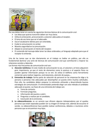 Por eso debes tener en cuenta las siguientes técnicas básicas de la comunicación oral:
 Las ideas que quieras transmitir deben ser muy claras.
 Utiliza la entonación, pronunciación y volumen adecuados al receptor.
 El tono de voz tiene que ser el adecuado.
 Usa el vocabulario idóneo para ser entendido.
 Cuida la comunicación no verbal.
 Muestra seguridad en la comunicación.
 Adapta la conversación al interés del receptor.
 El contenido del mensaje debe tener las ideas ordenadas y el lenguaje adaptado para que el
receptor lo entienda.
Una de las tareas que se dan diariamente en el trabajo es hablar en público, por ello es
fundamental dominar una serie de técnicas de comunicación oral que contribuirán a mejorar las
relaciones sociales y laborales.
Las formas más frecuentes de comunicación oral son:
1. Atención telefónica: En este medio de comunicación la voz, el volumen y el tono adquieren
gran importancia, ya que el resto de elementos como la postura o el aspecto físico no
pueden aportar información porque no se ven. Se utiliza el teléfono como herramienta
comercial, para realizar negocios, contrataciones, atención de quejas,…
2. Entrevista de trabajo: forma parte de selección de personal en las empresas.Se elige a la
persona o personas más adecuadas par desempeñar un puesto entre muchas solicitudes.
Para ello, los candidatos deben preparar la entrevista utilizando y desarrollando buenas
estrategias de comunicación. El entrevistador pretende elegir con este método al candidato
adecuado al puesto. Las fases de una entrevista de trabajo son:
a. Toma de contacto.
b. Formular preguntas.
c. Información del puesto a cubrir.
d. Preguntas a realizar por el candidato.
e. Conclusión de la entrevista.
3. La videoconferencia: es un servicio que ofrecen algunos teleoperadores por el quedos
personas que están separadas pueden ver su imagen en tiempo real, además de escuchar el
sonido. La videoconferencia hace posible realizar conferencias, debates o reuniones entre
personas que se encuentran muy lejos.

 