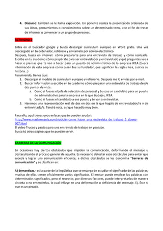 4. Discurso: también se le llama exposición. Un ponente realiza la presentación ordenada de
sus ideas, pensamientos o conocimientos sobre un determinado tema, con el fin de tratar
de informar o convencer a un grupo de personas.
ACTIVIDAD 2
Entra en el buscador google y busca descargar currículum europeo en Word gratis. Una vez
descargado en tu ordenador, rellénalo y envíamelo por correo electrónico.
Después, busca en internet cómo prepararte para una entrevista de trabajo y cómo realizarla.
Escribe en tu cuaderno cómo prepárate para ser entrevistador y entrevistado y qué preguntas vas a
hacer o piensas que te van a hacer para un puesto de administrativo de la empresa IKEA (busca
información de esta empresa como quién fue su fundador, qué significan las siglas ikea, cuál es su
historia...)
Resumiendo, tienes que:
1. Descargar el modelo de currículum europeo y rellenarlo. Después me lo envías por e-mail.
2. Buscar información y escribe en tu cuaderno cómo preparar una entrevista de trabajo desde
dos puntos de vista:
a. Como si fueses el jefe de selección de personal y buscas un candidato para un puesto
de administrativo para la empresa en la que trabajas, IKEA.
b. Como si fueses el candidato a ese puesto y te van a entrevistar.
3. Haremos una representación real de dos en dos en la que hagáis de entrevistador/ra y de
entrevistado/a. Tendrá nota, así que hacedlo muy bien.
Para ello, aquí tienes unos enlaces que te pueden ayudar:
http://www.mastermania.com/noticias-como_hacer_una_entrevista_de_trabajo_5_claves907.html
El vídeo Trucos y pautas para una entrevista de trabajo en youtube.
Busca tú otras páginas que te puedan servir.
BARRERAS DE LA COMUNICACIÓN
En ocasiones hay ciertos obstáculos que impiden la comunicación, deformando el mensaje u
obstaculizando el proceso general de aquélla. Es necesario detectar esos obstáculos para evitar que
suceda y lograr una comunicación eficiente; a dichos obstáculos se les denomina “barreras de
comunicación” y se clasifican en:
A) Semanticas.- es la parte de la lingüística que se encarga de estudiar el significado de las palabras;
muchas de ellas tienen oficialmente varios significados. El emisor puede emplear las palabras con
determinados significados, pero el receptor, por diversos factores, puede interpretarlas de manera
distinta o no entenderlas, lo cual influye en una deformación o deficiencia del mensaje. Ej. Éste sí
que es un pesado.

 