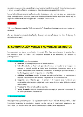 retención, escuchar mal y evaluación prematura, comunicación impersonal, desconfianza, amenaza
y temor; periodo insuficiente para ajustarse al cambio; o sobrecarga de información.
Para el administrador/director es fundamental desbloquear estas barreras para que los procesos
entre sus subordinados sean más eficaces en el momento de obtener los resultados, al igual que en
el proceso administrativo es indispensable el uso de la comunicación.
ACTIVIDAD 3
Vais a ver el vídeo en youtube “Mala comunicación”. Después copia esta pregunta en tu cuaderno y
responde:
¿De qué tipo de barrera se trata?¿Pueden darse en este ejemplo dos o tres tipos de barrera de
comunicación a la vez?

2.- COMUNICACIÓN VERBAL Y NO VERBAL: ELEMENTOS
Para que exista una buena comunicación el mensaje debe llegar correctamente al receptor. Para
ello debemos tener en cuenta los elementos verbales y los elementos no verbales o
paralingüísticos:
1. Elementos verbales: estos elementos son:
a. Duración: es el tiempo empleado en la comunicación.
b. Retroalimentación o feed-back: permite al emisor comprobar si el receptor ha
captado el mensaje emitido y si está o no de acuerdo. Nos damos cuenta si ha
habido retroalimentación cuando nos contestan a los mensajes que les hablamos a
los demás, y esto sucede porque nos han entendido.
c. Habilidad en el habla: son las destrezas que tienen el emisor y el receptor para
expresar conocimientos, sentimientos y experiencias en la comunicación
d. Preguntas: son utilizadas por el emisor y el receptor para mantener una
conversación, obtener información adicional y como demostración del interés por el
tema tratado.
e. Vocabulario: debe ser adecuado al receptor.
f. Turnos de palabra: es muy importante que se respete el orden de intervención de
los participantes en la conversación.
2. Elementos no verbales:
El cuerpo tiene su propio lenguaje y es capaz de transmitir mucho más allá de las palabras. Saber
interpretar los gestos, las expresiones faciales, nuestra manera de movernos o las posturas que
adoptamos, nos ayuda a saber más sobre nosotros mismos y a entender a los demás.

 