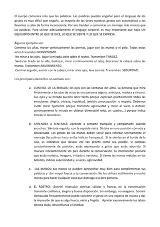 El cuerpo comunica más que las palabras. Las palabras pueden engañar pero el lenguaje de los
gestos es muy difícil que engañe. La mayoría de las veces nuestros gestos son automáticos y los
llevamos a cabo de forma inconsciente. Por eso tienden a comunicar un mensaje más sincero que
las palabras. Para utilizar adecuadamente el lenguaje corporal, es muy importante que haya UN
EQUILIBRIO ENTRE LO QUE SE DICE, LO QUE SE SIENTE Y LO QUE SE EXPRESA.
Algunos ejemplos son:
Comerse las uñas, mover continuamente las piernas, jugar con las manos o el pelo. Todos estos
actos transmiten NERVIOSISMO.
No mirar a los ojos, bajar la mirada, pelo sobre el rostro. Transmiten TIMIDEZ.
Sentarse tirado en la silla, bostezar, mirar continuamente el reloj, descansar la cabeza sobre las
manos. Transmiten ABURRIMIENTO.
Caminar erguido, asentir con la cabeza, mirar a los ojos, leve sonrisa. Transmiten SEGURIDAD.
Los principales elementos no verbales son:
a. CONTROL DE LA MIRADA; los ojos son las ventanas del alma. La persona que mira
limpiamente a los ojos de otros es una persona segura, amistosa, madura y sincera.
Sus ojos y su mirada pueden decir tanto porque expresan prácticamente todas las
emociones: alegría, tristeza, inquietud, tensión, preocupación o respeto. Debemos
evitar mirar fijamente porque transmite agresividad y mirar al suelo o distraer
continuamente la mirada en objetos diversos(el reloj, un cuadro,…) porque indica
timidez o desinterés.
b. APRENDER A SENTARSE; Aprende a sentarte tranquilo y comportarte cuando
escuchas. Siéntate erguido, con la espalda recta. Sitúate en una posición cómoda y
descansada. Los gestos de las manos deben servir para reforzar serenamente el
mensaje (las palmas hacia arriba indican franqueza). Si te sientas en el borde de la
silla, es indicativo que deseas irte tan pronto como sea posible. Si cambias
constantemente de posición, estás expresando a gritos que estás aburrido. Si
mueves incesantemente los pies durante la conversación, tu interlocutor pensará
que estás molesto, inseguro, irritado o nervioso. Si tienes las manos metidas en los
bolsillos, indicas superioridad y, a veces, agresividad.
c.

LAS MANOS; tus manos se pueden aprovechar muy bien para complementar tus
palabras y dar mayor fuerza a tu conversación. No las utilices inútilmente y mucho
menos para hacer cualquier cosa que distraiga a la otra persona.

d. EL ROSTRO; ¡Sonríe! Intercalar sonrisas cálidas y francas en la conversación
transmite confianza, alegría y buena disposición. Sin embargo, no exageres. Sonreír
demasiado frecuentemente puede convertir el gesto en una especie de mueca y dar
la impresión de que es algo hueco, vacío y fingido. Apretar excesivamente los labios
denota duda, desconfianza o falsedad.

 