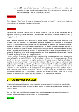 e. LA VOZ; procura hablar despacio y realizar pausas que diferencien y maticen las
partes del mensaje, si no lo haces trasmites nerviosismo. Mantén un volumen de voz
adecuado de manera que no intimides a tu receptor.
ACTIVIDAD 4
Mira el vídeo “Elsa Punset da consejos para usar el lenguaje no verbal” y escribe en tu cuaderno
qué elementos de comunicación no verbal has visto.
ACTIVIDAD 5
Describe qué signos de comunicación no verbal muestran cada uno de los personajes en la
siguiente situación y si éstos han sido o no adecuados.(copia este enunciado en tu cuaderno y
responde en él)
José Carlos es arquitecto y ha montado su propia empresa de decoración de interiores. Esta
mañana tiene una entrevista en un conocido bufete de abogados para presentar su proyecto de
reestructuración espacial de las oficinas que, por ampliación de plantilla, han quedado pequeñas.
José Carlos acude a la cita con un aspecto impecable y, a su llegada, un recepcionista le conduce al
despacho del director, quien le saluda amablemente, estrechándole la mano e invitándole, con un
gesto, a sentarse en el despacho frente a él. Mientras se sienta, José Carlos empieza a mirar el
despacho del director observando todos los cuadros que tiene la pared de la derecha, y al ver una
foto de la familia del director, sonríe burlonamente.
Juntos analizan el proyecto de distribución arquitectónica; espacios que permitan un correcto
desarrollo de las tareas individuales, vías de circulación, relación con otros puestos,… José Carlos
señala con la mano y susurrando le explica la situación de los espacios en el plano. Mientras, el
director le escucha en silencio y observa atentamente sus indicaciones, aunque se está enterando
de bien poco. Terminada la exposición, el director, con la mano en la barbilla, mirando fijamente a
José Carlos y echado el respaldo de su sillón un poco hacia atrás, le plantea su inquietud por la
ubicación un tanto alejada de uno de los despachos, lo cual podría generar cierto conflicto interno.
José Carlos se pone nervioso y empieza a mover la rodilla sin cesar y a cambiar de postura
diciéndole al director que se compromete a estudiar otra distribución de esa zona. Con un nuevo
apretón de manos y franca sonrisa por ambas partes, se da por concluida la reunión.

3.- HABILIDADES SOCIALES.
Hoy en día la sociedad valora muchísimo a aquellas personas socialmente efectivas. Cuando más
eficaces seamos en el trabajo, en la pareja, en la familia, en nuestro grupo de amigos, con nuestros
vecinos, mejor.
Por eso, cobra una especial importancia aprender aquellas pautas de comportamiento que nos
faciliten desenvolvernos satisfactoriamente en estas situaciones.

Qué son:

 