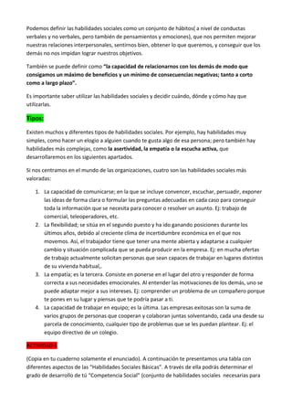 Podemos definir las habilidades sociales como un conjunto de hábitos( a nivel de conductas
verbales y no verbales, pero también de pensamientos y emociones), que nos permiten mejorar
nuestras relaciones interpersonales, sentirnos bien, obtener lo que queremos, y conseguir que los
demás no nos impidan lograr nuestros objetivos.
También se puede definir como “la capacidad de relacionarnos con los demás de modo que
consigamos un máximo de beneficios y un mínimo de consecuencias negativas; tanto a corto
como a largo plazo”.
Es importante saber utilizar las habilidades sociales y decidir cuándo, dónde y cómo hay que
utilizarlas.

Tipos:
Existen muchos y diferentes tipos de habilidades sociales. Por ejemplo, hay habilidades muy
simples, como hacer un elogio a alguien cuando te gusta algo de esa persona; pero también hay
habilidades más complejas, como la asertividad, la empatía o la escucha activa, que
desarrollaremos en los siguientes apartados.
Si nos centramos en el mundo de las organizaciones, cuatro son las habilidades sociales más
valoradas:
1. La capacidad de comunicarse; en la que se incluye convencer, escuchar, persuadir, exponer
las ideas de forma clara o formular las preguntas adecuadas en cada caso para conseguir
toda la información que se necesita para conocer o resolver un asunto. Ej: trabajo de
comercial, teleoperadores, etc.
2. La flexibilidad; se sitúa en el segundo puesto y ha ido ganando posiciones durante los
últimos años, debido al creciente clima de incertidumbre económica en el que nos
movemos. Así, el trabajador tiene que tener una mente abierta y adaptarse a cualquier
cambio y situación complicada que se pueda producir en la empresa. Ej: en mucha ofertas
de trabajo actualmente solicitan personas que sean capaces de trabajar en lugares distintos
de su vivienda habitual,.
3. La empatía; es la tercera. Consiste en ponerse en el lugar del otro y responder de forma
correcta a sus necesidades emocionales. Al entender las motivaciones de los demás, uno se
puede adaptar mejor a sus intereses. Ej: comprender un problema de un compañero porque
te pones en su lugar y piensas que te podría pasar a ti.
4. La capacidad de trabajar en equipo; es la última. Las empresas exitosas son la suma de
varios grupos de personas que cooperan y colaboran juntas solventando, cada una desde su
parcela de conocimiento, cualquier tipo de problemas que se les puedan plantear. Ej: el
equipo directivo de un colegio.
ACTIVIDAD 6
(Copia en tu cuaderno solamente el enunciado). A continuación te presentamos una tabla con
diferentes aspectos de las “Habilidades Sociales Básicas”. A través de ella podrás determinar el
grado de desarrollo de tú “Competencia Social” (conjunto de habilidades sociales necesarias para

 