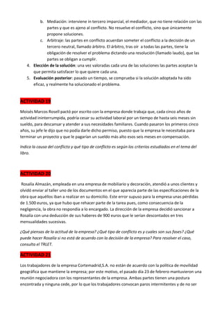 b. Mediación: interviene in tercero imparcial, el mediador, que no tiene relación con las
partes y que es ajeno al conflicto. No resuelve el conflicto, sino que únicamente
propone soluciones.
c. Arbitraje: las partes en conflicto acuerdan someter el conflicto a la decisión de un
tercero neutral, llamado árbitro. El árbitro, tras oír a todas las partes, tiene la
obligación de resolver el problema dictando una resolución (llamado laudo), que las
partes se obligan a cumplir.
4. Elección de la solución: una vez valoradas cada una de las soluciones las partes aceptan la
que permita satisfacer lo que quiere cada una.
5. Evaluación posterior: pasado un tiempo, se comprueba si la solución adoptada ha sido
eficaz, y realmente ha solucionado el problema.

ACTIVIDAD 19
Moisés Marcos Rosell pactó por escrito con la empresa donde trabaja que, cada cinco años de
actividad ininterrumpida, podría cesar su actividad laboral por un tiempo de hasta seis meses sin
sueldo, para descansar y atender a sus necesidades familiares. Cuando pasaron los primeros cinco
años, su jefe le dijo que no podía darle dicho permiso, puesto que la empresa le necesitaba para
terminar un proyecto y que le pagarían un sueldo más alto esos seis meses en compensación.
Indica la causa del conflicto y qué tipo de conflicto es según los criterios estudiados en el tema del
libro.

ACTIVIDAD 20
Rosalía Almazán, empleada en una empresa de mobiliario y decoración, atendió a unos clientes y
olvidó enviar al taller uno de los documentos en el que aparecía parte de las especificaciones de la
obra que aquéllos iban a realizar en su domicilio. Este error supuso para la empresa unas pérdidas
de 1.500 euros, ya que hubo que rehacer parte de la tarea pues, como consecuencia de la
negligencia, la obra no respondía a lo encargado. La dirección de la empresa decidió sancionar a
Rosalía con una deducción de sus haberes de 900 euros que le serían descontados en tres
mensualidades sucesivas.
¿Qué piensas de la actitud de la empresa? ¿Qué tipo de conflicto es y cuales son sus fases? ¿Qué
puede hacer Rosalía si no está de acuerdo con la decisión de la empresa? Para resolver el caso,
consulta el TRLET.

ACTIVIDAD 21
Los trabajadores de la empresa Cortemadrid,S.A. no están de acuerdo con la política de movilidad
geográfica que mantiene la empresa; por este motivo, el pasado día 23 de febrero mantuvieron una
reunión negociadora con los representantes de la empresa. Ambas partes tienen una postura
encontrada y ninguna cede, por lo que los trabajadores convocan paros intermitentes y de no ser

 