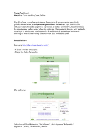 Tema: WebQuest
Objetivo: Crear una WebQuest Online

Una WebQuest es una herramienta que forma parte de un proceso de aprendizaje
guiado, con recursos principalmente procedentes de Internet, que promueve la
utilización de habilidades cognitivas superiores, el trabajo cooperativo, la autonomía de
los estudiantes e incluye una evaluación auténtica. El antecedente de estas actividades lo
constituye el uso de retos en el desarrollo de ambientes de aprendizaje basados en
tecnologías de la información y comunicación. esto esta identificado.

Procedimiento
Ingresar a http://phpwebquest.org/newphp/
- Clic en Solicitar una cuenta
- Llenar los Datos Personales

Clic en Enviar

Seleccione el Nivel Educativo "Bachillerato" y la Asignatura "Informática"
Ingrese su Usuario y Contraseña y Enviar

 