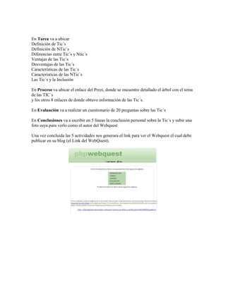 En Tarea va a ubicar
Definición de Tic´s
Definición de NTic´s
Diferencias entre Tic´s y Ntic´s
Ventajas de las Tic´s
Desventajas de las Tic´s
Características de las Tic`s
Características de las NTic`s
Las Tic´s y la Inclusión
En Proceso va ubicar el enlace del Prezi, donde se encuentre detallado el árbol con el tema
de las TIC`s
y los otros 8 enlaces de donde obtuvo información de las Tic´s.
En Evaluación va a realizar un cuestionario de 20 preguntas sobre las Tic´s
En Conclusiones va a escribir en 5 líneas la conclusión personal sobre la Tic´s y subir una
foto suya para verlo como el autor del Webquest
Una vez concluida las 5 actividades nos generara el link para ver el Webquest el cual debe
publicar en su blog (el Link del WebQuest).

 