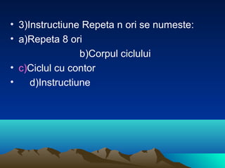 • 3)Instructiune Repeta n ori se numeste:
• a)Repeta 8 ori
b)Corpul ciclului
• c)Ciclul cu contor
• d)Instructiune
 