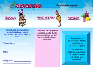 Consulta el significado de las
siguientes palabras que te
ayudarán a comprender mejor el
tema.
Trascendente:_______________
___________________________
Ritos:______________________
________________________
Religiosidad:_________________
___________________________
Escribe un artículo para el
periódico escolar donde
argumentes por que son
importantes las fiestas
religiosas
Las culturas
celebran sus fiestas
religiosas en
diferentes lugares.
Con plastilina
elabora algún lugar
de celebraciones
religiosas que
conozcas.
 
