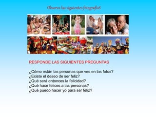 Observa las siguientes fotografíaS
RESPONDE LAS SIGUIENTES PREGUNTAS
¿Cómo están las personas que ves en las fotos?
¿Existe el deseo de ser feliz?
¿Qué será entonces la felicidad?
¿Qué hace felices a las personas?
¿Qué puedo hacer yo para ser feliz?
 