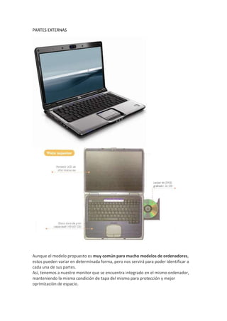 PARTES EXTERNAS
Aunque el modelo propuesto es muy común para mucho modelos de ordenadores,
estos pueden variar en determinada forma, pero nos servirá para poder identificar a
cada una de sus partes.
Así, tenemos a nuestro monitor que se encuentra integrado en el mismo ordenador,
manteniendo la misma condición de tapa del mismo para protección y mejor
oprimización de espacio.
 