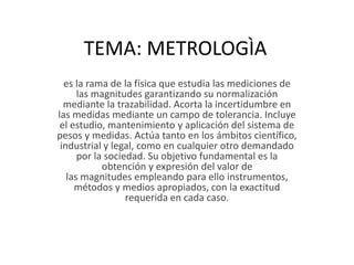 TEMA: METROLOGÌA
es la rama de la física que estudia las mediciones de
las magnitudes garantizando su normalización
mediante la trazabilidad. Acorta la incertidumbre en
las medidas mediante un campo de tolerancia. Incluye
el estudio, mantenimiento y aplicación del sistema de
pesos y medidas. Actúa tanto en los ámbitos científico,
industrial y legal, como en cualquier otro demandado
por la sociedad. Su objetivo fundamental es la
obtención y expresión del valor de
las magnitudes empleando para ello instrumentos,
métodos y medios apropiados, con la exactitud
requerida en cada caso.
 