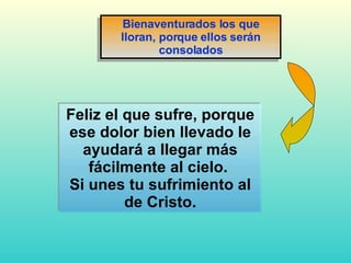 Feliz el que sufre, porque ese dolor bien llevado le ayudará a llegar más fácilmente al cielo.  Si unes tu sufrimiento al de Cristo. Bienaventurados los que lloran, porque ellos serán consolados 