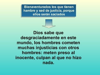 Dios sabe que desgraciadamente en este mundo, los hombres cometen muchas injusticias con otros hombres: meten preso al inocente, culpan al que no hizo nada. Bienaventurados los que tienen hambre y sed de justicia, porque ellos serán saciados 