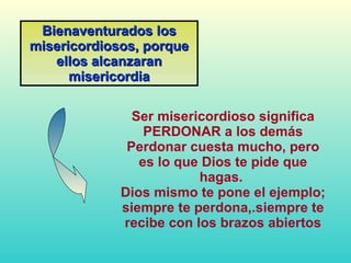 Ser misericordioso significa PERDONAR a los demás Perdonar cuesta mucho, pero es lo que Dios te pide que hagas.  Dios mismo te pone el ejemplo; siempre te perdona,.siempre te recibe con los brazos abiertos Bienaventurados los misericordiosos, porque ellos alcanzaran misericordia 