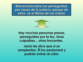 Bienaventurados los perseguidos por causa de la justicia, porque de ellos  es el Reino de los Cielos Hay muchas personas presas, perseguidas por la ley. Unas culpables... otras inocentes.  Jesús les dice que si se arrepienten, Él los perdonará y podrán entrar al cielo. 