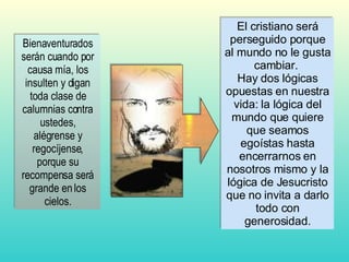 Bienaventurados serán cuando por causa mía, los insulten y digan toda clase de calumnias contra ustedes, alégrense y regocíjense, porque su recompensa será grande en los cielos. El cristiano será perseguido porque al mundo no le gusta cambiar.  Hay dos lógicas opuestas en nuestra vida: la lógica del mundo que quiere que seamos egoístas hasta encerrarnos en nosotros mismo y la lógica de Jesucristo que no invita a darlo todo con generosidad. 