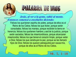 PALABRA DE DIOS Mt. 5, 1-10 Jesús, al ver a la gente, subió al monte. Entonces comenzó a enseñarles diciendo:  Felices los que tienen espíritu de pobre, porque de ellos es el Reino de los Cielos; felices los que lloran, porque serán consolados; felices los mansos, porque recibirán la tierra en herencia; felices los que tienen hambre y sed de la justicia, porque serán saciados; felices los misericordiosos, porque alcanzaran misericordia; felices los que tienen el corazón limpio, porque verán a Dios; felices los que construyen la paz, porque se les llamará hijos de Dios; felices los que son perseguidos por causa mía, porque de ellos es el Reino de los Cielos. 