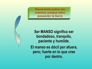Bienaventurados los mansos porque ellos poseerán la tierra Ser MANSO significa ser bondadoso, tranquilo, paciente y humilde. El manso es dócil por afuera, pero; fuerte en lo que cree por dentro. 