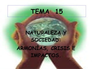 TEMA  15 NATURALEZA Y SOCIEDAD: ARMONÍAS, CRISIS E IMPACTOS. 