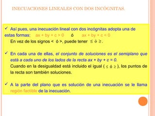 INECUACIONES LINEALES CON DOS INCÓGNITAS.
 Así pues, una inecuación lineal con dos incógnitas adopta una de
estas formas: ax + by + c > 0 ó ax + by + c < 0
En vez de los signos < ó >, puede tener
 En cada una de ellas, el conjunto de soluciones es el semiplano que
está a cada uno de los lados de la recta ax + by + c = 0.
Cuando en la desigualdad está incluido el igual ( ), los puntos de
la recta son también soluciones.
 A la parte del plano que es solución de una inecuación se le llama
región factible de la inecuación.
.ó ≥≤
≥≤ ó
 