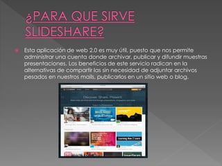  Esta aplicación de web 2.0 es muy útil, puesto que nos permite
administrar una cuenta donde archivar, publicar y difundir muestras
presentaciones. Los beneficios de este servicio radican en la
alternativas de compartir las sin necesidad de adjuntar archivos
pesados en nuestros mails, publicarlos en un sitio web o blog.
 