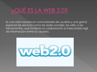 Es una web basada en comunidades de usuarios y una gama
especial de servicios como las redes sociales, los wikis, o las
folcsonomías, que fomenta la colaboración e intercambio ágil
de información entre los usuarios.
 