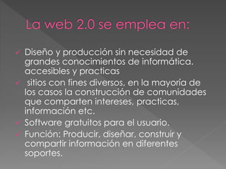  Diseño y producción sin necesidad de
grandes conocimientos de informática.
accesibles y practicas
 sitios con fines diversos, en la mayoría de
los casos la construcción de comunidades
que comparten intereses, practicas,
información etc.
 Software gratuitos para el usuario.
 Función: Producir, diseñar, construir y
compartir información en diferentes
soportes.
 