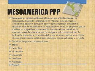 MESOAMERICA PPP
 Representa un espacio político de alto nivel que articula esfuerzos de
cooperación, desarrollo e integración de 10 países mesoamericanos,
facilitando la gestión y ejecución de proyectos orientados a mejorar la
calidad de vida de los habitantes de Mesoamérica. Entre los proyectos que se
priorizan en la agenda se encuentran las interconexiones eléctricas, la
interconexión de la infraestructura de transporte, telecomunicaciones, la
facilitación comercial y competitividad, y una atención especial a proyectos
en áreas sociales como salud, medio ambiente, gestión del riesgo y vivienda.
 Participan los países centroamericanos:
 Belice
 Costa Rica
 El Salvador
 Guatemala
 Honduras
 Nicaragua
 Panamá
 