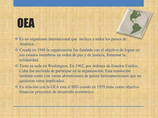 OEA
 Es un organismo internacional que incluye a todos los países de
América.
 Creada en 1948 la organización fue fundada con el objetivo de lograr en
sus estados miembros un orden de paz y de justicia, fomentar la
solidaridad.
 Tiene su sede en Washington, En 1962, por órdenes de Estados Unidos,
Cuba fue excluida de participar en la organización, Esta resolución
también contó con varias abstenciones de países latinoamericanos que no
quisieron verse implicados.
 En relación con la OEA esta el BID creado en 1959,tiene como objetivo
financiar proyectos de desarrollo económico.
 