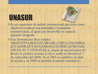 UNASUR
Es un organismo de ámbito internacional que tiene como
objetivos construir una identidad y ciudadanía
suramericanas, al igual que desarrollar un espacio
regional integrado.
Esta formada por doce estados:
ARGENTINA,BOLIVIA,BRASIL,CHILE,COLOMBIA,
ECUADOR,GUYANA,PARAGUAY,PERU,SURINAM,
URUGUAY Y VENEZUELA, surgió de una iniciativa de
Brasil, la primera reunión se llevo acabo en Brasilia el 1
de septiembre del 2000. En el 2005 se establece un plan
de acción y en 2008 se aprueba el tratado constitutivo.
 
