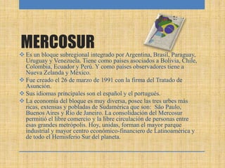 MERCOSUR
 Es un bloque subregional integrado por Argentina, Brasil, Paraguay,
Uruguay y Venezuela. Tiene como países asociados a Bolivia, Chile,
Colombia, Ecuador y Perú. Y como países observadores tiene a
Nueva Zelanda y México.
 Fue creado el 26 de marzo de 1991 con la firma del Tratado de
Asunción.
 Sus idiomas principales son el español y el portugués.
 La economía del bloque es muy diversa, posee las tres urbes más
ricas, extensas y pobladas de Sudamérica que son: São Paulo,
Buenos Aires y Río de Janeiro. La consolidación del Mercosur
permitió el libre comercio y la libre circulación de personas entre
esas grandes metrópolis. Hoy, unidas, forman el mayor parque
industrial y mayor centro económico-financiero de Latinoamérica y
de todo el Hemisferio Sur del planeta.
 