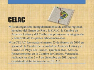 CELAC
Es un organismo intergubernamental de ámbito regional,
heredero del Grupo de Río y la CALC, la Cumbre de
América Latina y del Caribe que promueve la integración
y desarrollo de los países latinoamericanos.
La CELAC fue creada el martes 23 de febrero de 2010 en
sesión de la Cumbre de la unidad de América Latina y el
Caribe, en Playa del Carmen, Quintana Roo, México.
Posteriormente, en la Cumbre de Caracas, Venezuela,
realizada los días 2 y 3 de diciembre de 2011, quedó
constituida definitivamente la CELAC.
 