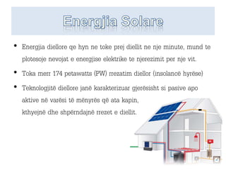 • Energjia diellore qe hyn ne toke prej diellit ne nje minute, mund te
plotesoje nevojat e energjise elektrike te njerezimit per nje vit.
• Toka merr 174 petawatts (PW) rrezatim diellor (insolancë hyrëse)
• Teknologjitë diellore janë karakterizuar gjerësisht si pasive apo
aktive në varësi të mënyrës që ata kapin,
kthyejnë dhe shpërndajnë rrezet e diellit.
 