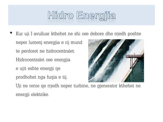 • Kur uji I avulluar kthehet ne shi ose debore dhe rrjedh poshte
neper lumenj energjia e rij mund
te perdoret ne hidrocentralet.
Hidrocentralet ose energjia
e ujit eshte energji qe
prodhohet nga fuqia e tij.
Uji ne renie qe rrjedh neper turbine, ne gjenerator kthehet ne
energji elektrike.
 