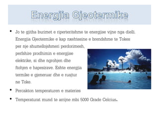 • Jo te gjitha burimet e riperteritshme te energjise vijne nga dielli.
Energjia Gjeotermike e kap nxehtesine e brendshme te Tokes
per nje shumellojshmeri perdorimesh,
perfshire prodhimin e energjise
elektrike, si dhe ngrohjen dhe
ftohjen e hapesirave. Eshte energjia
termike e gjeneruar dhe e ruajtur
ne Toke.
• Percakton temperaturen e materies
• Temperaturat mund te arrijne mbi 5000 Grade Celcius.
 
