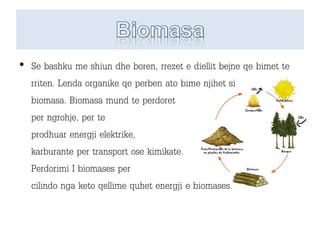 • Se bashku me shiun dhe boren, rrezet e diellit bejne qe bimet te
rriten. Lenda organike qe perben ato bime njihet si
biomasa. Biomasa mund te perdoret
per ngrohje, per te
prodhuar energji elektrike,
karburante per transport ose kimikate.
Perdorimi I biomases per
cilindo nga keto qellime quhet energji e biomases.
 