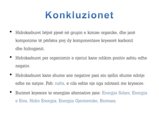 • Hidrokarburet bëjnë pjesë në grupin e kimise organike, dhe janë
komponime të përbëra prej dy komponentave kryesorë karbonit
dhe hidrogjenit.
• Hidrokarburet per organizmin e njeriut kane ndikim pozitiv ashtu edhe
negativ.
• Hidrokarburet kane shume ane negative pasi ato sjellin shume ndotje
edhe ne natyre. Psh: nafta, e cila eshte nje nga ndotesit me kryesore.
• Burimet kryesore te energjise alternative jane: Energjia Solare, Energjia
e Eres, Hidro Energjia, Energjia Gjeotermike, Biomasa.
 