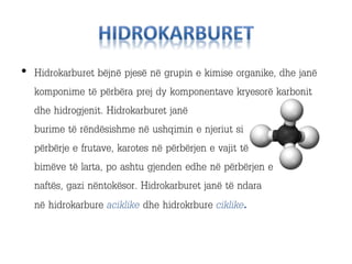 • Hidrokarburet bëjnë pjesë në grupin e kimise organike, dhe janë
komponime të përbëra prej dy komponentave kryesorë karbonit
dhe hidrogjenit. Hidrokarburet janë
burime të rëndësishme në ushqimin e njeriut si
përbërje e frutave, karotes në përbërjen e vajit të
bimëve të larta, po ashtu gjenden edhe në përbërjen e
naftës, gazi nëntokësor. Hidrokarburet janë të ndara
në hidrokarbure aciklike dhe hidrokrbure ciklike.
 
