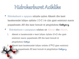 • Hidrokarburet e ngopura ndryshe quhen Alkanët dhe kanë
karakteristikë lidhjen njëfishe ( C-C ) të cilat gjatë emërtimit marrin
prapashtesën AN dhe kanë formulë të përgjithshme CnH₂n+₂.
• Hidrokarburet e pangopura ndahen në Alkenët dhe Alkinët.
1. Alkenët si karakteristikë e kanë lidhjen dyfishe (C=C) dhe gjatë
emërtimit marrin papashtesën EN dhe kanë formulë të
përgjithshme CnH₂n.
2. Alkinët kanë karakteristikë lidhjen trefishe (C≡C) gjate emërtimit
marrin prapashtesën IN kanë formulë të përgjithshme CnH₂n-₂.
 