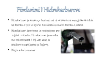 • Hidrokarburet janë një nga burimet më të rëndësishme energjitike të tokës.
Në formën e tyre të ngurtë, hidrokarburet marrin formën e asfaltit.
• Hidrokarburet jane teper te rendesishme per
mjetet motorrike. Hidrokarburet jane nafta
me nenproduktet e saj. Ato vijne si
rrjedhoje e shperberjes se fosileve.
• Diegia e karburanteve
 