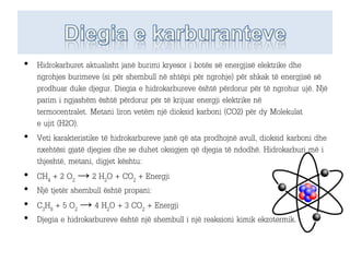 • Hidrokarburet aktualisht janë burimi kryesor i botës së energjisë elektrike dhe
ngrohjes burimeve (si për shembull në shtëpi për ngrohje) për shkak të energjisë së
prodhuar duke djegur. Diegia e hidrokarbureve është përdorur për të ngrohur ujë. Një
parim i ngjashëm është përdorur për të krijuar energji elektrike në
termocentralet. Metani liron vetëm një dioksid karboni (CO2) për dy Molekulat
e ujit (H2O).
• Veti karakteristike të hidrokarbureve janë që ata prodhojnë avull, dioksid karboni dhe
nxehtësi gjatë djegies dhe se duhet oksigjen që djegia të ndodhë. Hidrokarburi më i
thjeshtë, metani, digjet kështu:
• CH4 + 2 O2 → 2 H2O + CO2 + Energji
• Një tjetër shembull është propani:
• C3H8 + 5 O2 → 4 H2O + 3 CO2 + Energji
• Djegia e hidrokarbureve është një shembull i një reaksioni kimik ekzotermik.
 