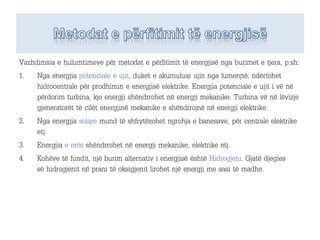 Vazhdimsia e hulumtimeve për metodat e përfitimit të energjisë nga burimet e tjera, p.sh:
1. Nga energjia potenciale e ujit, duket e akumuluar ujin nga lumenjtë, ndërtohet
hidrocentrale për prodhimin e energjisë elektrike. Energjia potenciale e ujit i vë në
përdorim turbina, kjo energji shëndrrohet në energji mekanike. Turbina vë në lëvizje
gjeneratorët të cilët energjinë mekanike e shëndrrojnë në energji elektrike.
2. Nga energjia solare mund të shfrytëzohet ngrohja e banesave, për centrale elektrike
etj.
3. Energjia e erës shëndrrohet në energji mekanike, elektrike etj.
4. Kohëve të fundit, një burim alternativ i energjisë është Hidrogjeni. Gjatë djegies
së hidrogjenit në prani të oksigjenit lirohet një energji me sasi të madhe.
 
