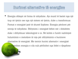 • Energjia shfaqet në forma të ndryshme. Ajo mund të bartet nga një
trup në tjetrin ose nga një sistem në tjetrin, duke u transformuar.
Format e energjisë janë të shumë llojshme. Energjia përdoret për
nevoja të ndryshme. Shfrytzimi i energjisë bëhet më i dobishëm
duke i shfrytëzuar teknologjinë e re. Në kohën e fundit vazhdojnë
hulumtimin e metodave të reja për shfrytëzimin e burimeve
alternative të energjisë. Me termin burimi alternativ i energjisë
nënkuptohen energjia e cila nuk përfitohet nga lëdet e djegshme
fosilore.
 