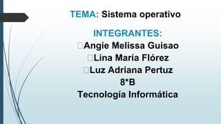 TEMA: Sistema operativo
INTEGRANTES:
Angie Melissa Guisao
Lina María Flórez
Luz Adriana Pertuz
8*B
Tecnología Informática
 