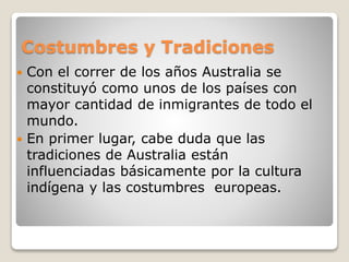 Costumbres y Tradiciones
 Con el correr de los años Australia se
constituyó como unos de los países con
mayor cantidad de inmigrantes de todo el
mundo.
 En primer lugar, cabe duda que las
tradiciones de Australia están
influenciadas básicamente por la cultura
indígena y las costumbres europeas.
 