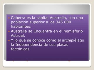 Capital y Ubicación Geográfica
 Caberra es la capital Australia, con una
población superior a los 345.000
habitantes.
 Australia se Encuentra en el hemisferio
Astrual,
 Y lo que se conoce como el archipiélago
la Independencia de sus placas
tectónicas
 
