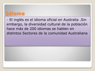 Idioma
 El inglés es el idioma oficial en Australia .Sin
embargo, la diversidad cultural de la población
hace más de 200 idiomas se hablen en
distintos Sectores de la comunidad Australiana
 