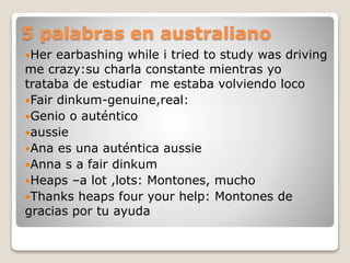 5 palabras en australiano
Her earbashing while i tried to study was driving
me crazy:su charla constante mientras yo
trataba de estudiar me estaba volviendo loco
Fair dinkum-genuine,real:
Genio o auténtico
aussie
Ana es una auténtica aussie
Anna s a fair dinkum
Heaps –a lot ,lots: Montones, mucho
Thanks heaps four your help: Montones de
gracias por tu ayuda
 