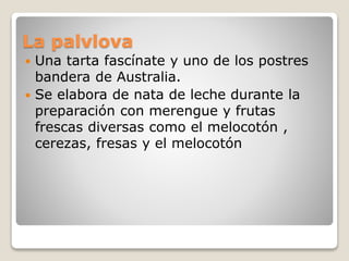 La palvlova
 Una tarta fascínate y uno de los postres
bandera de Australia.
 Se elabora de nata de leche durante la
preparación con merengue y frutas
frescas diversas como el melocotón ,
cerezas, fresas y el melocotón
 